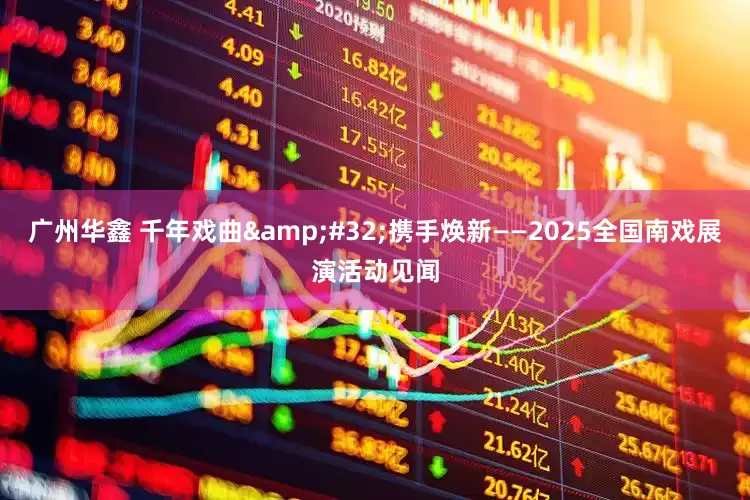 广州华鑫 千年戏曲 携手焕新——2025全国南戏展演活动见闻