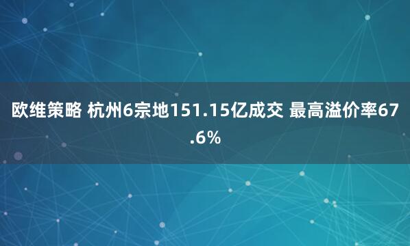欧维策略 杭州6宗地151.15亿成交 最高溢价率67.6%
