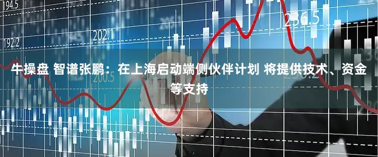 牛操盘 智谱张鹏：在上海启动端侧伙伴计划 将提供技术、资金等支持