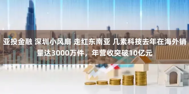 亚投金融 深圳小风扇 走红东南亚 几素科技去年在海外销量达3000万件，年营收突破10亿元
