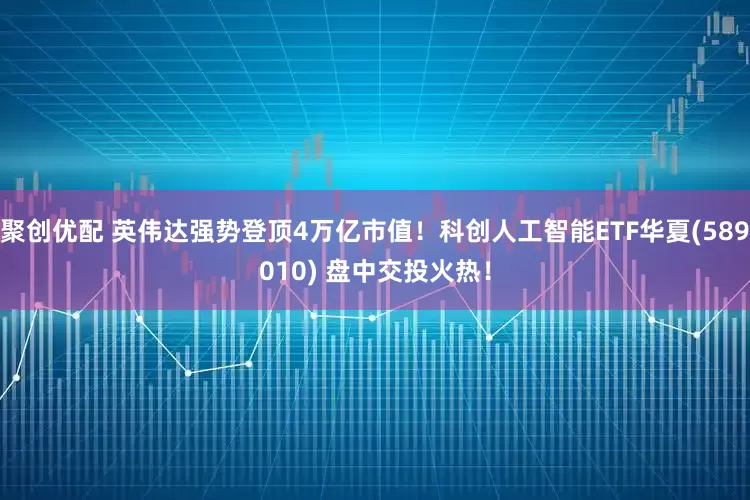 聚创优配 英伟达强势登顶4万亿市值！科创人工智能ETF华夏(589010) 盘中交投火热！