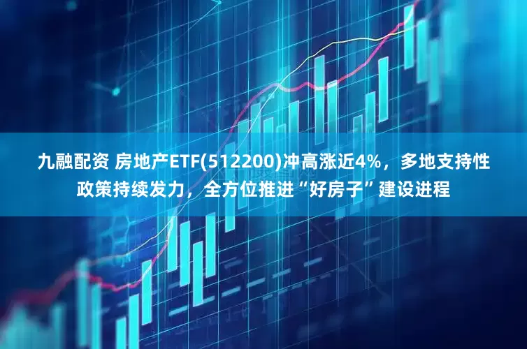 九融配资 房地产ETF(512200)冲高涨近4%，多地支持性政策持续发力，全方位推进“好房子”建设进程