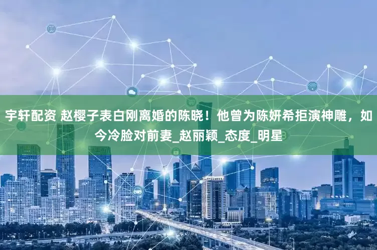 宇轩配资 赵樱子表白刚离婚的陈晓！他曾为陈妍希拒演神雕，如今冷脸对前妻_赵丽颖_态度_明星