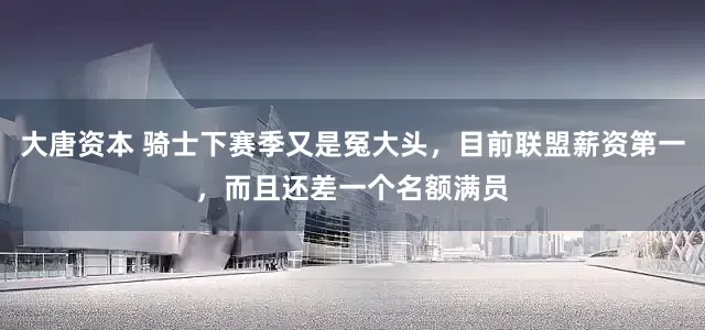 大唐资本 骑士下赛季又是冤大头，目前联盟薪资第一，而且还差一个名额满员