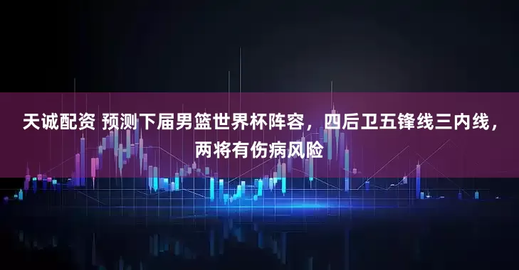 天诚配资 预测下届男篮世界杯阵容，四后卫五锋线三内线，两将有伤病风险