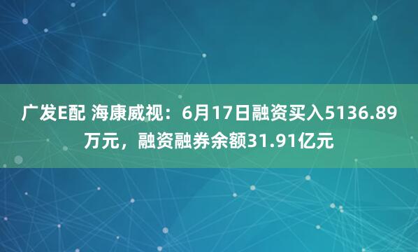 广发E配 海康威视：6月17日融资买入5136.89万元，融资融券余额31.91亿元
