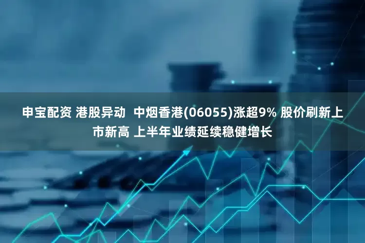 申宝配资 港股异动  中烟香港(06055)涨超9% 股价刷新上市新高 上半年业绩延续稳健增长