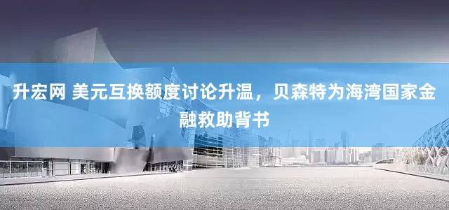 升宏网 美元互换额度讨论升温，贝森特为海湾国家金融救助背书